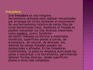 Fressadora:
 Una fresadora es una maquina
herramienta utilizada para realizar mecanizados
por arranque de viruta mediante el movimiento
de una herramienta rotativa de varios filos de
corte denominada fresa. Mediante el fresado es
posible mecanizar los más diversos materiales
como madera, acero, fundición
de hierro, metales no férricos y materiales
sintéticos, superficies planas o curvas, de
entalladura, de ranuras, de dentado, etc.
Además las piezas fresadas pueden ser
desbastadas o afinadas. En las fresadoras
tradicionales, la pieza se desplaza acercando las
zonas a mecanizar a la herramienta, permitiendo
obtener formas diversas, desde superficies
planas a otras más complejas.
 