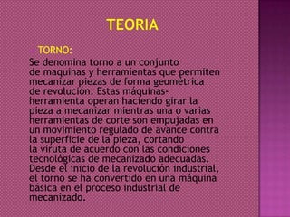  TORNO:
Se denomina torno a un conjunto
de maquinas y herramientas que permiten
mecanizar piezas de forma geométrica
de revolución. Estas máquinas-
herramienta operan haciendo girar la
pieza a mecanizar mientras una o varias
herramientas de corte son empujadas en
un movimiento regulado de avance contra
la superficie de la pieza, cortando
la viruta de acuerdo con las condiciones
tecnológicas de mecanizado adecuadas.
Desde el inicio de la revolución industrial,
el torno se ha convertido en una máquina
básica en el proceso industrial de
mecanizado.
 