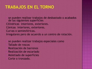  se pueden realizar trabajos de desbastado o acabados
de las siguientes superficies
Cilíndricas interiores, exteriores.
Cónicas interiores, exteriores.
Curvas o semiesféricas.
Irregulares pero de acuerdo a un centro de rotación.
 se pueden realizar trabajos especiales como
 Tallado de roscas
 Realización de barrenos
 Realización de escariado
 Moletiado de superficies
 Corte o tronzado.
 