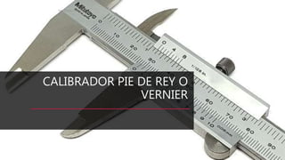CALIBRADOR PIE DE REY O
VERNIER
Ing. Diego León L.
 