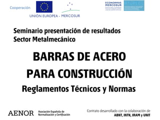 Cooperación




 Seminario presentación de resultados
 Sector Metalmecánico

         BARRAS DE ACERO
        PARA CONSTRUCCIÓN
      Reglamentos Técnicos y Normas

                         Contrato desarrollado con la colaboración de
                                            ABNT, INTN, IRAM y UNIT
 