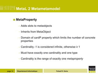 MetaL 2 Metametamodel

       MetaProperty

            - Adds slots to metaobjects

            - Inherits from MetaObject

            - Domain of cardP property which limits the number of concrete
              properties

            - Cardinality -1 is considered infinite, otherwise ≥ 1

            - Must have exactly one cardinality and one type

            - Cardinality is the range of exactly one metaproperty



page 14   Département Informatique           Fahad R. Golra
 