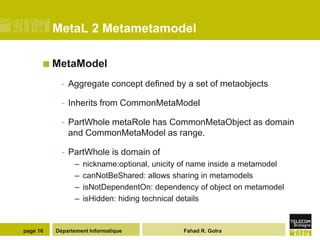 MetaL 2 Metametamodel

       MetaModel

            - Aggregate concept defined by a set of metaobjects

            - Inherits from CommonMetaModel

            - PartWhole metaRole has CommonMetaObject as domain
              and CommonMetaModel as range.

            - PartWhole is domain of
                –   nickname:optional, unicity of name inside a metamodel
                –   canNotBeShared: allows sharing in metamodels
                –   isNotDependentOn: dependency of object on metamodel
                –   isHidden: hiding technical details


page 16   Département Informatique            Fahad R. Golra
 