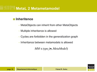 MetaL 2 Metametamodel

       Inheritence

            - MetaObjects can inherit from other MetaObjects

            - Multiple inheritance is allowed

            - Cycles are forbidden in the generalization graph

            - Inheritance between metamodels is allowed

                               MM    typeo ( , MetaModel)




page 18   Département Informatique             Fahad R. Golra
 
