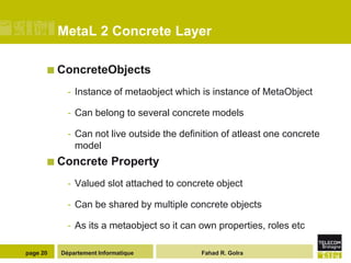 MetaL 2 Concrete Layer

       ConcreteObjects

            - Instance of metaobject which is instance of MetaObject

            - Can belong to several concrete models

            - Can not live outside the definition of atleast one concrete
              model
       Concrete          Property
            - Valued slot attached to concrete object

            - Can be shared by multiple concrete objects

            - As its a metaobject so it can own properties, roles etc

page 20   Département Informatique          Fahad R. Golra
 