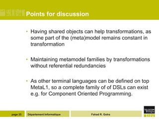 Points for discussion

          • Having shared objects can help transformations, as
            some part of the (meta)model remains constant in
            transformation

          • Maintaining metamodel families by transformations
            without referential redundancies

          • As other terminal languages can be defined on top
            MetaL1, so a complete family of of DSLs can exist
            e.g. for Component Oriented Programming.


page 25   Département Informatique   Fahad R. Golra
 