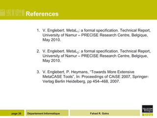 References

                1. V. Englebert. MetaL1: a formal specification. Technical Report,
                   University of Namur – PRECISE Research Centre, Belgique,
                   May 2010.

                2. V. Englebert. MetaL2: a formal specification. Technical Report,
                   University of Namur – PRECISE Research Centre, Belgique,
                   May 2010.

                3. V. Englebert, P. Heymans, “Towards More Extensive
                   MetaCASE Tools”, In: Proceedings of CAiSE 2007, Springer-
                   Verlag Berlin Heidelberg, pp 454–468, 2007.




page 26   Département Informatique            Fahad R. Golra
 