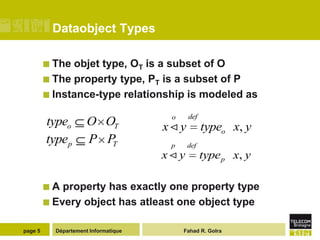 Dataobject Types

          The objet type, OT is a subset of O
          The property type, PT is a subset of P
          Instance-type relationship is modeled as

                                       o     def
         typeo        O OT            x y         typeo x, y
         typep        P PT             p     def
                                      x y         type p x, y

         A  property has exactly one property type
          Every object has atleast one object type


page 5     Département Informatique        Fahad R. Golra
 