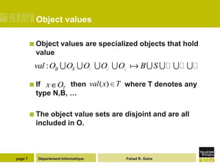 Object values

          Object      values are specialized objects that hold
           value
          val : OB  OS  O  O  O  B  S      

          If   x OT then val ( x) T where T denotes any
           type N,B, …

          The  object value sets are disjoint and are all
           included in O.



page 7      Département Informatique      Fahad R. Golra
 