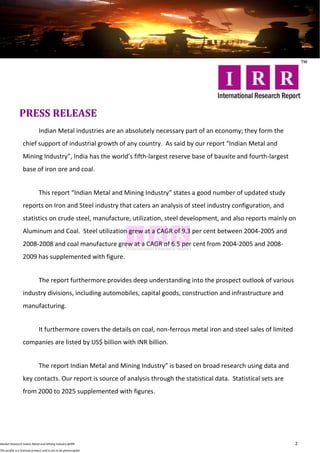 PRESS RELEASE
                              Indian Metal industries are an absolutely necessary part of an economy; they form the
                  chief support of industrial growth of any country. As said by our report “Indian Metal and
                  Mining Industry”, India has the world’s fifth-largest reserve base of bauxite and fourth-largest
                  base of iron ore and coal.


                              This report “Indian Metal and Mining Industry” states a good number of updated study
                  reports on Iron and Steel industry that caters an analysis of steel industry configuration, and
                  statistics on crude steel, manufacture, utilization, steel development, and also reports mainly on
                  Aluminum and Coal. Steel utilization grew at a CAGR of 9.3 per cent between 2004-2005 and
                  2008-2008 and coal manufacture grew at a CAGR of 6.5 per cent from 2004-2005 and 2008-
                  2009 has supplemented with figure.


                              The report furthermore provides deep understanding into the prospect outlook of various
                  industry divisions, including automobiles, capital goods, construction and infrastructure and
                  manufacturing.


                              It furthermore covers the details on coal, non-ferrous metal iron and steel sales of limited
                  companies are listed by US$ billion with INR billion.


                              The report Indian Metal and Mining Industry” is based on broad research using data and
                  key contacts. Our report is source of analysis through the statistical data. Statistical sets are
                  from 2000 to 2025 supplemented with figures.




Market Research Indian Metal and Mining Industry @IRR                                                                        2
This profile is a licensed product and is not to be photocopied
 