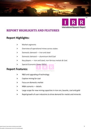 REPORT HIGHLIGHTS AND FEATURES

                  Report Highlights:

                                                            Market segments
                                                            Overview of operational mines across states

                                                            Domestic demand — iron and steel
                                                            Domestic demand — aluminium And Coal
                                                            Key players — iron and steel, non-ferrous metals & Coal.
                                                            Special Economic Zones (SEZs)

                  Report Features:
                                                            R&D and upgrading of technology
                                                            Captive mining for coal
                                                            Focus on domestic market
                                                            M&A scenario — details
                                                            Large scope for new mining capacities in iron ore, bauxite, coal and gold

                                                            Rapid growth of user-industries to drive demand for metals and minerals




Market Research Indian Metal and Mining Industry @IRR                                                                                    3
This profile is a licensed product and is not to be photocopied
 