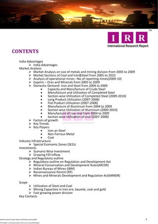 CONTENTS
                              India Advantages
                                      India Advantages
                              Market Analysis
                                      Market Analysis on size of metals and mining division from 2005 to 2009
                                      Market Sections of Coal and Iron&Steel from 2005 to 2010
                                      Analysis of operational mines –No of reporting mines(2009-10)
                                      Exports – Ores and Minerals from 2005 to 2009
                                      Domestic Demand- Iron and Steel from 2004 to 2009
                                                  Capacity and Manufacture of Crude Steel
                                                  Manufacture and Utilization of Completed Steel
                                                  Section-wise Utilization of Completed Steel (2009-2010)
                                                  Long Product Utilization (2007-2008)
                                                  Flat Product Utilization (2007-2008)
                                                  Manufacture of Aluminum from 2004 to 2009
                                                  Section-wise Utilization of Aluminum (2009-2010)
                                                  Manufacture of raw coal from 2004 to 2009
                                                  Section-wise Utilization of coal (2007-2008)
                                      Factors of growth
                                      Key Trends
                                      Key Players
                                                  Iron an Steel
                                                  Non-Ferrous Metal
                                                  Coal
                              Industry infrastructure
                                      Special Economic Zones (SEZs)
                              Investments
                                      Scenario Wise Investment
                                      Growing FDI Inflow
                              Strategy and Regulatory outline
                                      Regulatory outline on Regulation and Development Act
                                      Mineral Conservation and Development Rules(MCDR)
                                      Indian Bureau of Mines (IBM)
                                      Reconnaissance Permit (RP)
                                      Mines and Minerals Development and Regulation Act(MMDR)

                              Scope
                                     Utilization of Steel and Coal
                                     Mining Capacities in iron ore, bauxite, coal and gold
                                     Fast growing power division
                              Key Contacts




Market Research Indian Metal and Mining Industry @IRR                                                            4
This profile is a licensed product and is not to be photocopied
 