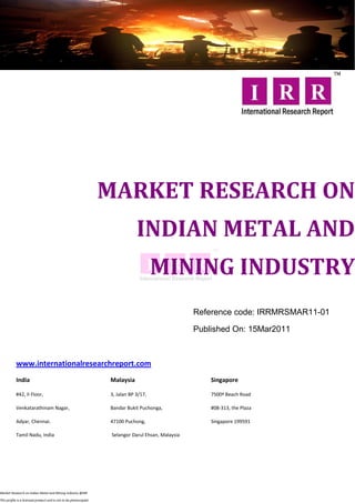 MARKET RESEARCH ON
                                                                              INDIAN METAL AND
                                                                                      MINING INDUSTRY
                                                                                                    Reference code: IRRMRSMAR11-01

                                                                                                    Published On: 15Mar2011



           www.internationalresearchreport.com
           India                                                  Malaysia                              Singapore

           #42, II Floor,                                         3, Jalan BP 3/17,                     7500ª Beach Road

           Venkatarathinam Nagar,                                 Bandar Bukit Puchonga,                #08-313, the Plaza

           Adyar, Chennai.                                        47100 Puchong,                        Singapore 199591

           Tamil Nadu, India                                       Selangor Darul Ehsan, Malaysia




Market Research on Indian Metal and Mining Industry @IRR

This profile is a licensed product and is not to be photocopied
 