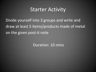 Starter Activity
Divide yourself into 3 groups and write and
draw at least 5 items/products made of metal
on the given post-it note
Duration: 10 mins
 