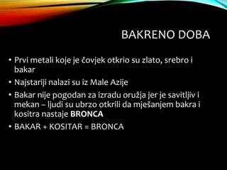BAKRENO DOBA
• Prvi metali koje je čovjek otkrio su zlato, srebro i
bakar
• Najstariji nalazi su iz Male Azije
• Bakar nije pogodan za izradu oružja jer je savitljiv i
mekan – ljudi su ubrzo otkrili da mješanjem bakra i
kositra nastaje BRONCA
• BAKAR + KOSITAR = BRONCA
 