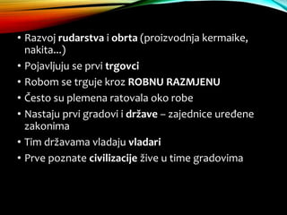 • Razvoj rudarstva i obrta (proizvodnja kermaike,
nakita...)
• Pojavljuju se prvi trgovci
• Robom se trguje kroz ROBNU RAZMJENU
• Često su plemena ratovala oko robe
• Nastaju prvi gradovi i države – zajednice uređene
zakonima
• Tim državama vladaju vladari
• Prve poznate civilizacije žive u time gradovima
 