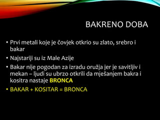 BAKRENO DOBA
• Prvi metali koje je čovjek otkrio su zlato, srebro i
bakar
• Najstariji su iz Male Azije
• Bakar nije pogodan za izradu oružja jer je savitljiv i
mekan – ljudi su ubrzo otkrili da mješanjem bakra i
kositra nastaje BRONCA
• BAKAR + KOSITAR = BRONCA
 
