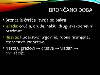 BRONČANO DOBA
• Bronca je čvršća i tvrđa od bakra
• Izrada: oružje, oruđe, nakit i drugi svakodnevni
predmeti
• Razvoj: Rudarstvo, trgovina, robna razmjena,
stočarstvo, ratarstvo
• Nastaju gradovi → države → vladari →
civilizacije
 