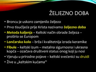ŽELJEZNO DOBA
• Broncu je uskoro zamjenilo željezo
• Prvo tisućljeće prije Krista nazivamo željezno doba
• Metoda kaljenja – Keltski način obrade željeza –
proširio se Europom
• Lončarsko kolo – brža i kvalitetnija izrada keramike
• Fibule – keltski izum – metalna sigurnosna i ukrasna
kopča – ozačava društveni status onog koji ju nosi
• Vjeruju u prirodne pojave – keltski svećenici su druidi
• Žive u „keltskim kućama”
 