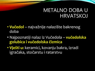 METALNO DOBA U
HRVATSKOJ
• Vučedol – najvažnije nalazište bakrenog
doba
• Najpoznatiji nalaz iz Vučedola – vučedolska
golubica i vučedolska čizmica
• Vješti u: keramici, kovanju bakra, izradi
igračaka, stočarstu i ratarstvu
 