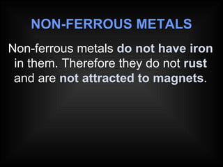 NON-FERROUS METALS Non-ferrous metals  do not have iron  in them. Therefore they do not  rust  and are  not attracted to magnets . 