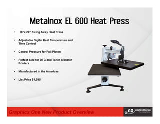 Metalnox EL 600 Heat Press
• 16”x 20” Swing Away Heat Press
• Adjustable Digital Heat Temperature and
Time Control
• Central Pressure for Full Platen
• Perfect Size for DTG and Toner Transfer
Printers
• Manufactured in the Americas
• List Price $1,595
Graphics One New Product Overview
 