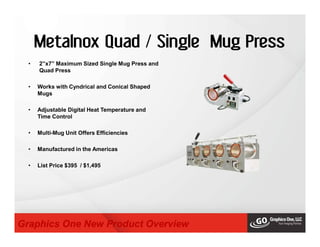 Metalnox Quad / Single Mug Press
• 2”x7” Maximum Sized Single Mug Press and
Quad Press
• Works with Cyndrical and Conical Shaped
Mugs
• Adjustable Digital Heat Temperature and
Time Control
• Multi-Mug Unit Offers Efficiencies
• Manufactured in the Americas
• List Price $395 / $1,495
Graphics One New Product Overview
 