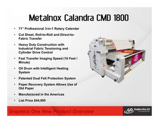 Metalnox Calandra CMD 1800
• 71” Professional 3-in-1 Rotary Calendar
• Cut Sheet, Roll-to-Roll and Direct-to-
Fabric Transfer
• Heavy Duty Construction with
Industrial Fabric Tensioning and
Cylinder Drive Control
• Fast Transfer Imaging Speed (10 Feet /
Minute)
• Oil Drum with Intelligent Heating
System
• Patented Dual Felt Protection System
• Paper Recovery System Allows Use of
Old Paper
• Manufactured in the Americas
• List Price $44,995
Graphics One New Product Overview
 