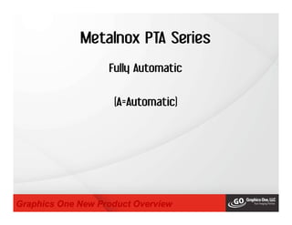 Metalnox PTA Series
Graphics One New Product Overview
Fully Automatic
(A=Automatic)
 