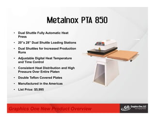 Metalnox PTA 850
• Dual Shuttle Fully Automatic Heat
Press
• 20”x 28” Dual Shuttle Loading Stations
• Dual Shuttles for Increased Production
Runs
• Adjustable Digital Heat Temperature
and Time Control
• Consistent Heat Distribution and High
Pressure Over Entire Platen
• Double Teflon Covered Plates
• Manufactured in the Americas
• List Price: $5,995
Graphics One New Product Overview
 