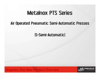 Metalnox PTS Series
Graphics One New Product Overview
Air Operated Pneumatic Semi-Automatic Presses
(S=Semi-Automatic)
 