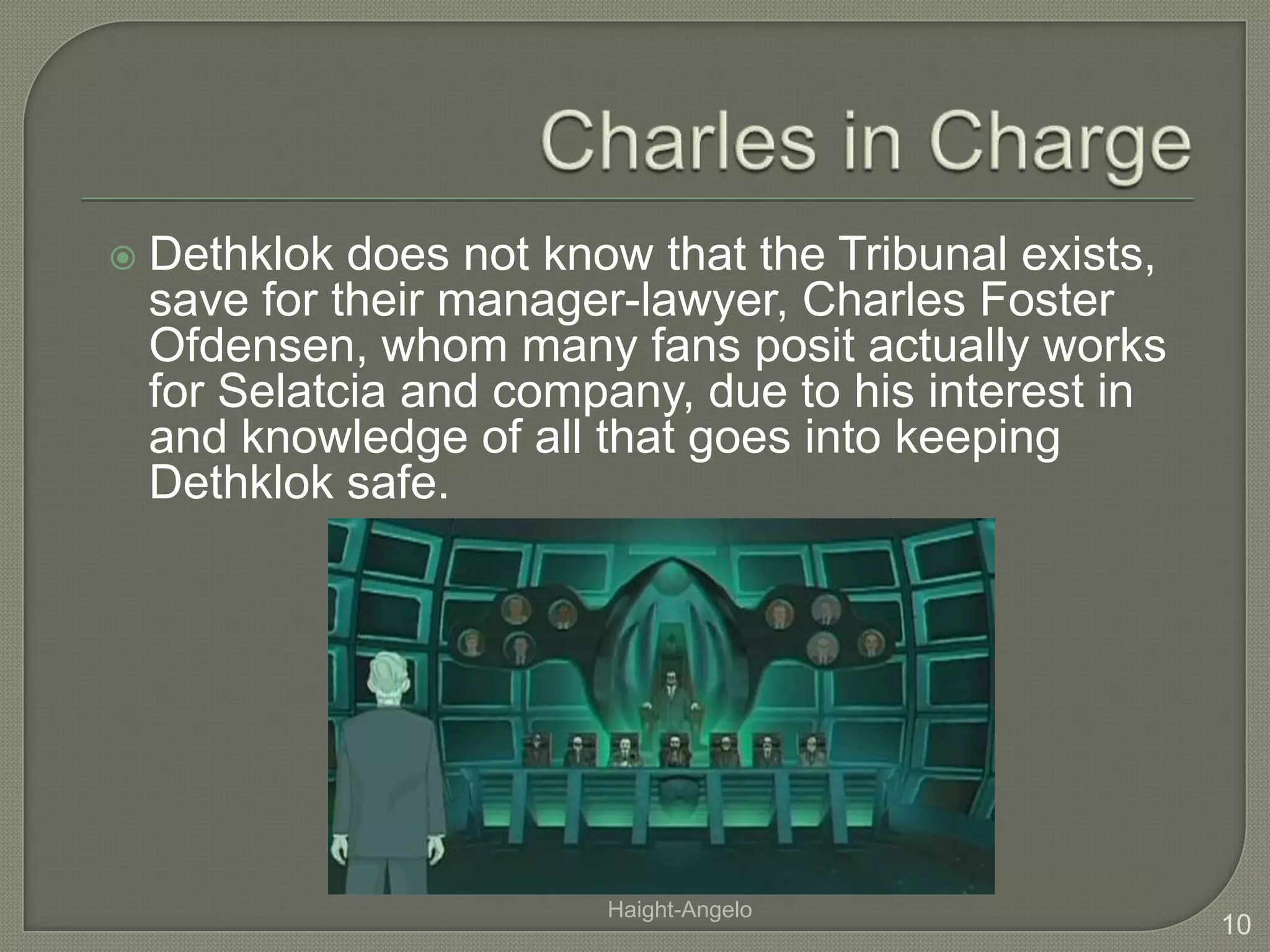 Charles in ChargeDethklok does not know that the Tribunal exists, save for their manager-lawyer, Charles Foster Ofdensen, whom many fans posit actually works for Selatcia and company, due to his interest in and knowledge of all that goes into keeping Dethklok safe.10Haight-Angelo