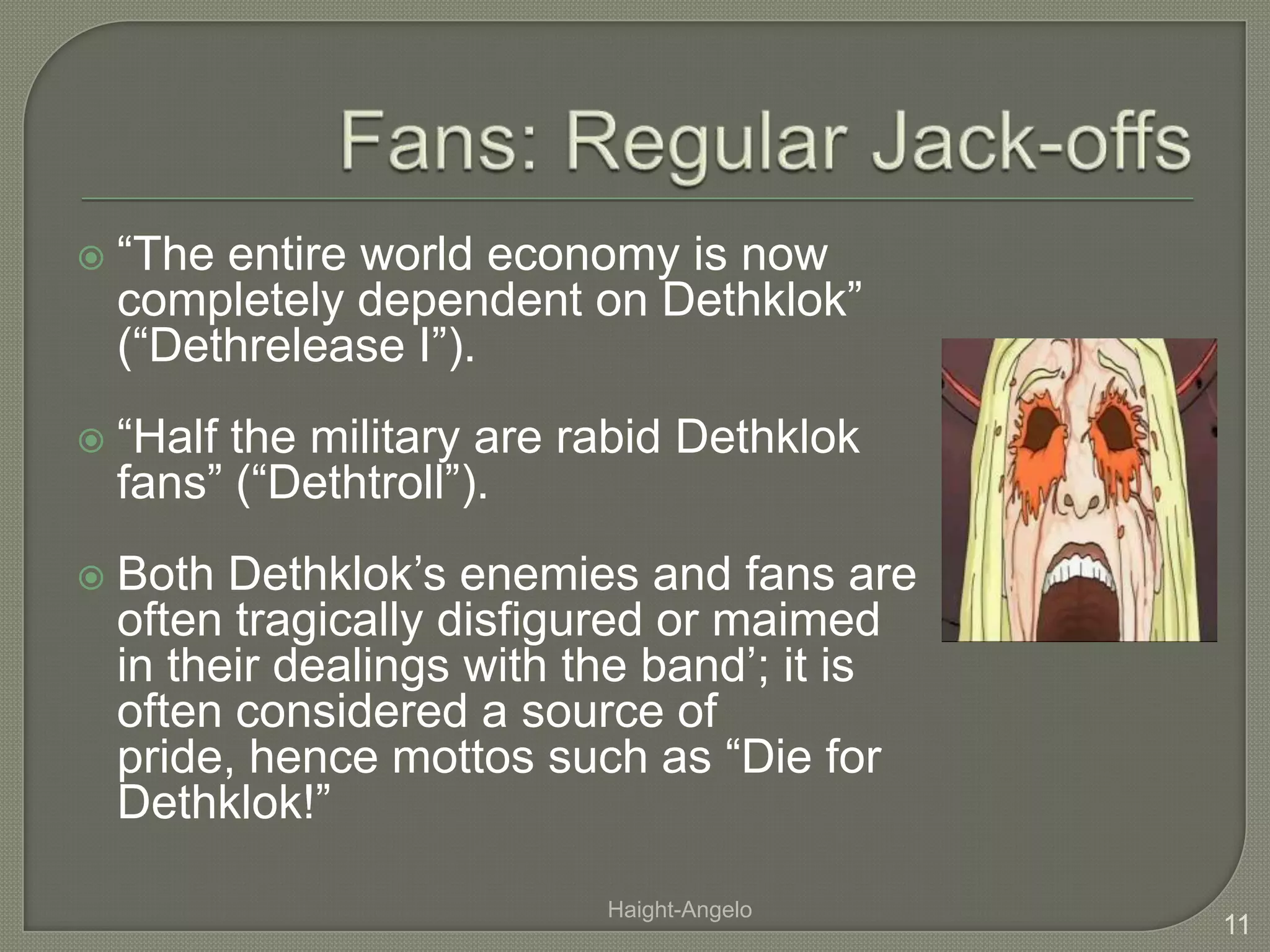 Fans: Regular Jack-offs“The entire world economy is now completely dependent on Dethklok” (“Dethrelease I”). “Half the military are rabid Dethklok fans” (“Dethtroll”).Both Dethklok’s enemies and fans are often tragically disfigured or maimed in their dealings with the band’; it is often considered a source of pride, hence mottos such as “Die for Dethklok!”11Haight-Angelo
