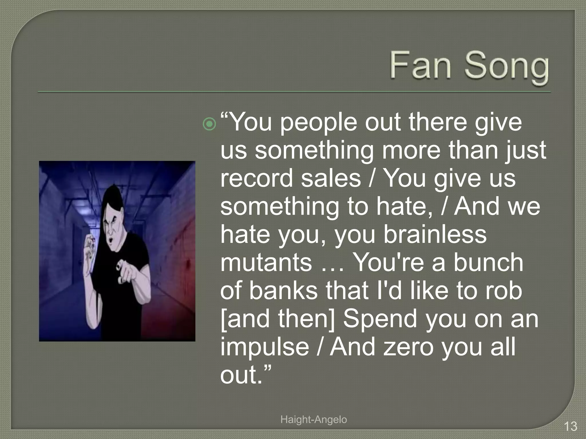 Fan Song“You people out there give us something more than just record sales / You give us something to hate, / And we hate you, you brainless mutants … You're a bunch of banks that I'd like to rob [and then] Spend you on an impulse / And zero you all out.”13Haight-Angelo
