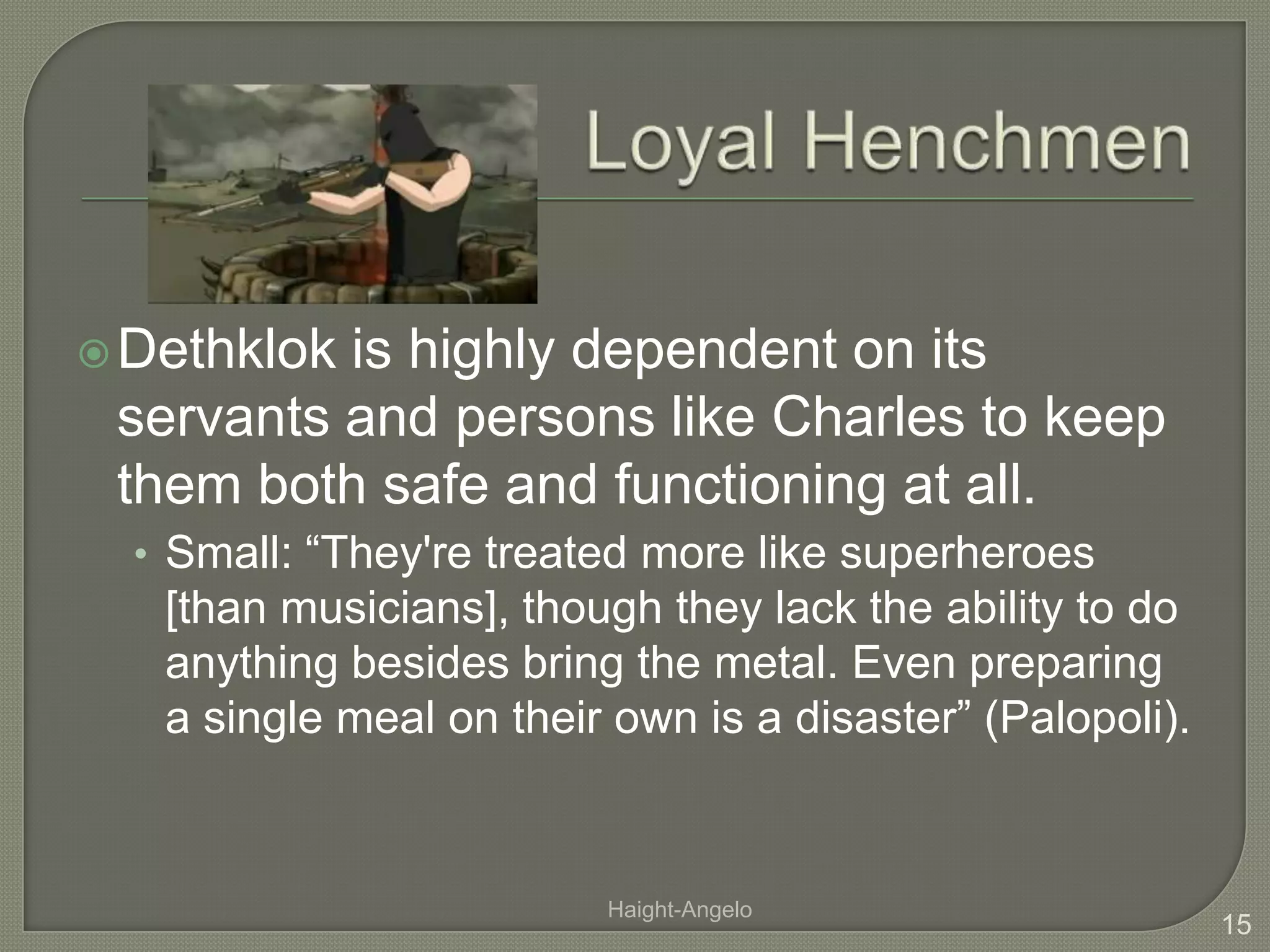 Loyal HenchmenDethklok is highly dependent on its servants and persons like Charles to keep them both safe and functioning at all. Small: “They're treated more like superheroes [than musicians], though they lack the ability to do anything besides bring the metal. Even preparing a single meal on their own is a disaster” (Palopoli). 15Haight-Angelo