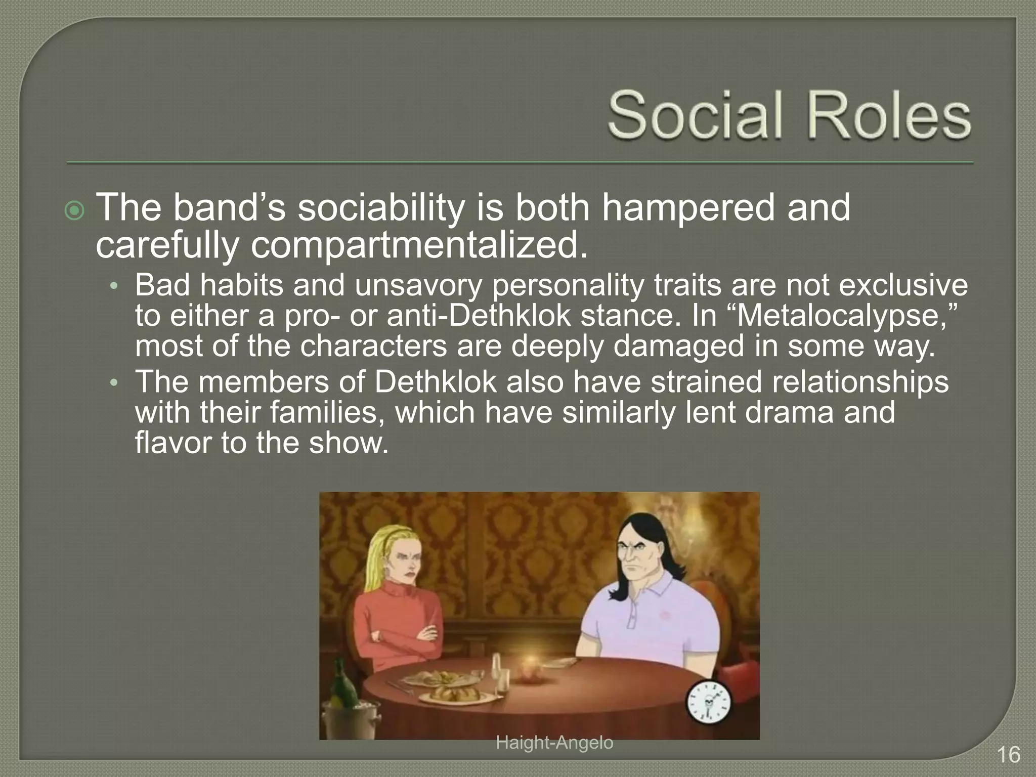 Social RolesThe band’s sociability is both hampered and carefully compartmentalized.Bad habits and unsavory personality traits are not exclusive to either a pro- or anti-Dethklok stance. In “Metalocalypse,” most of the characters are deeply damaged in some way.The members of Dethklok also have strained relationships with their families, which have similarly lent drama and flavor to the show.16Haight-Angelo