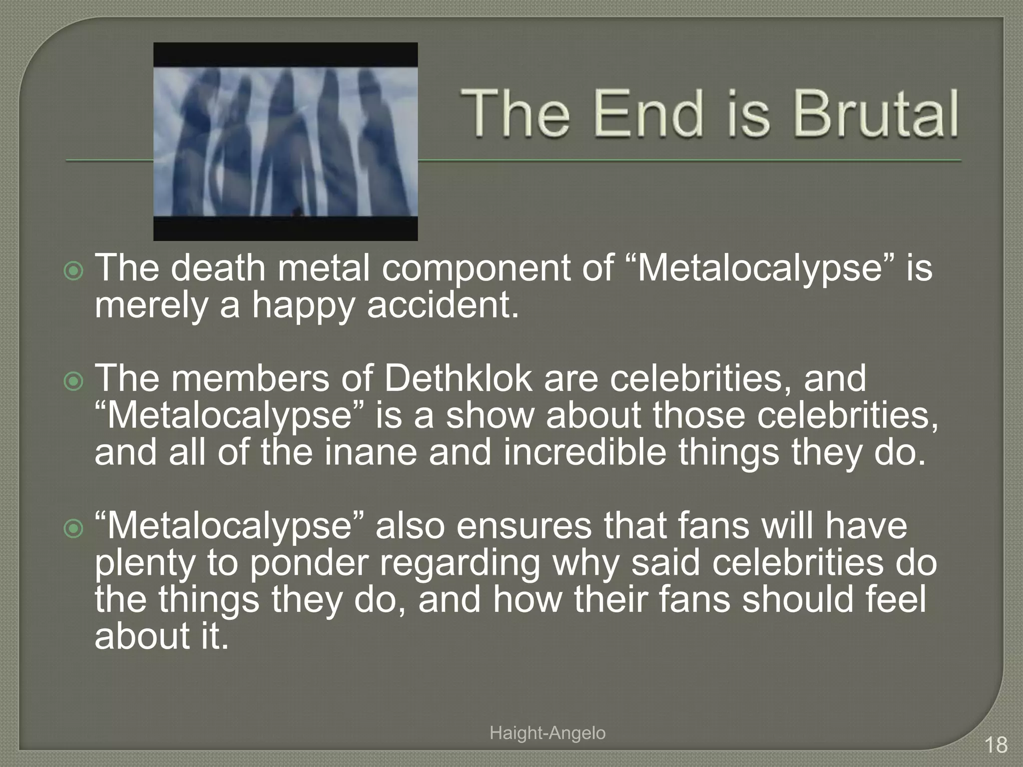 The End is BrutalThe death metal component of “Metalocalypse” is merely a happy accident. The members of Dethklok are celebrities, and “Metalocalypse” is a show about those celebrities, and all of the inane and incredible things they do. “Metalocalypse” also ensures that fans will have plenty to ponder regarding why said celebrities do the things they do, and how their fans should feel about it. 18Haight-Angelo