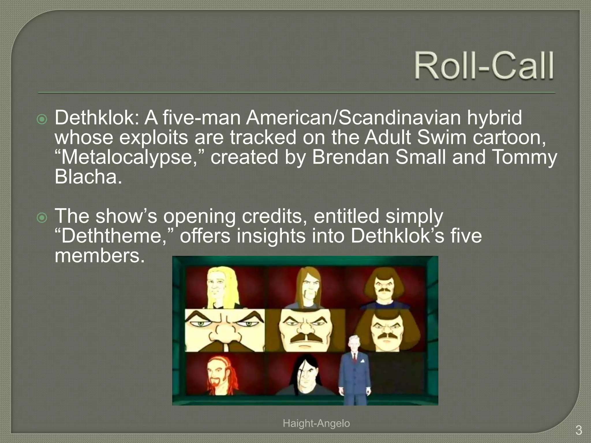 Roll-CallDethklok: A five-man American/Scandinavian hybrid whose exploits are tracked on the Adult Swim cartoon, “Metalocalypse,” created by Brendan Small and Tommy Blacha.The show’s opening credits, entitled simply “Deththeme,” offers insights into Dethklok’s five members.3Haight-Angelo