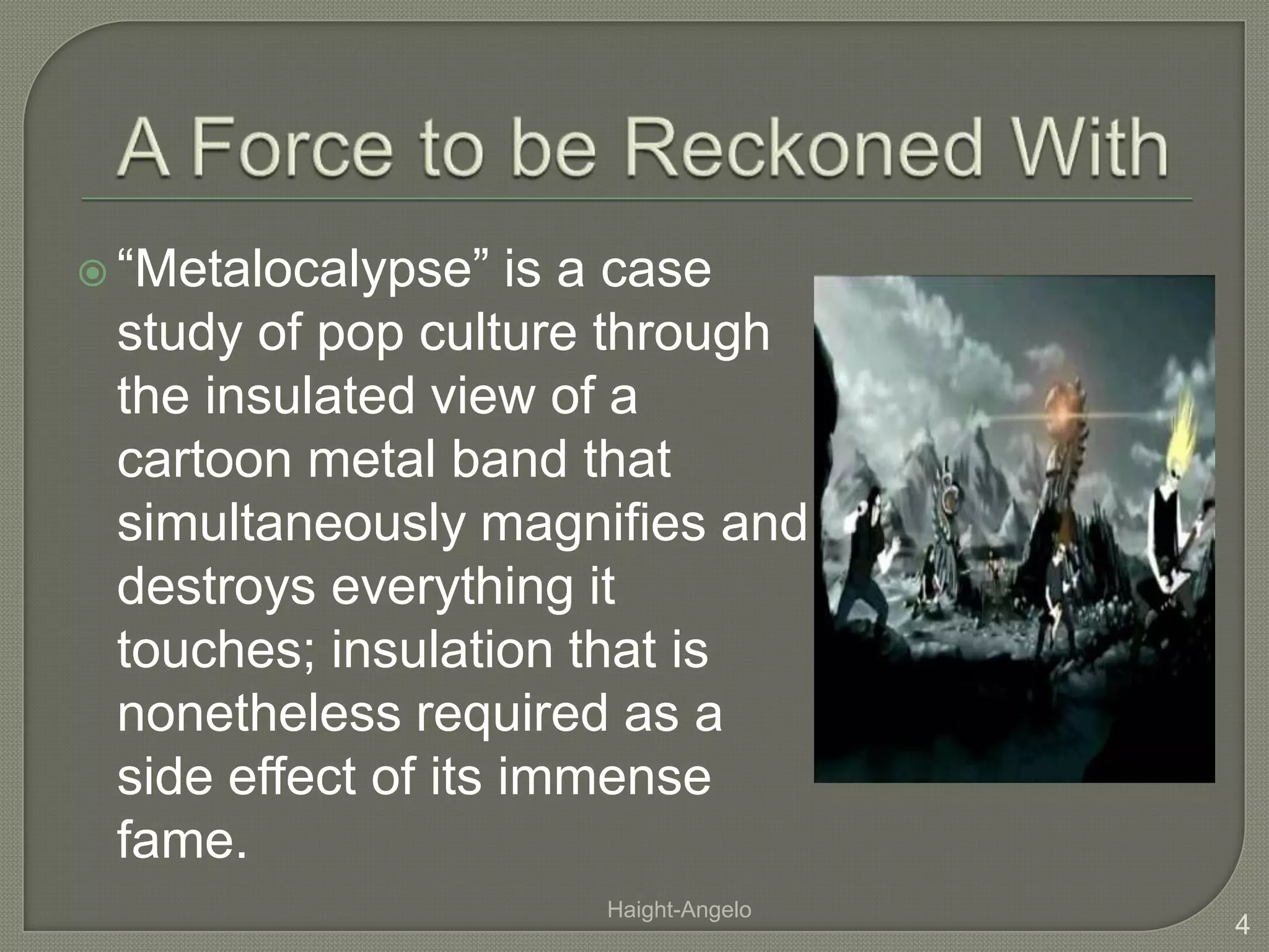 A Force to be Reckoned With“Metalocalypse” is a case study of pop culture through the insulated view of a cartoon metal band that simultaneously magnifies and destroys everything it touches; insulation that is nonetheless required as a side effect of its immense fame.4Haight-Angelo