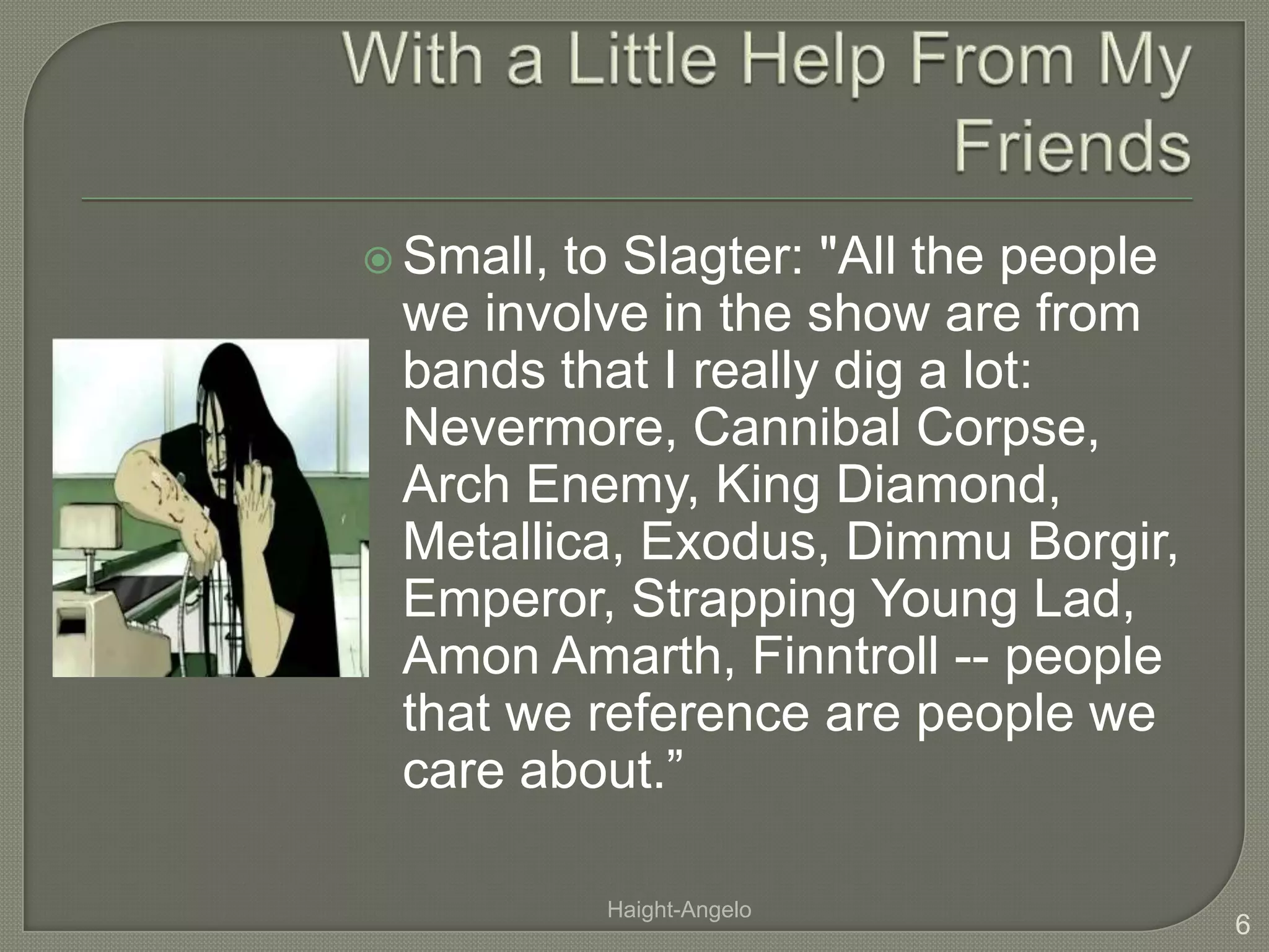 With a Little Help From My FriendsSmall, to Slagter: "All the people we involve in the show are from bands that I really dig a lot: Nevermore, Cannibal Corpse, Arch Enemy, King Diamond, Metallica, Exodus, Dimmu Borgir, Emperor, Strapping Young Lad, Amon Amarth, Finntroll -- people that we reference are people we care about.”6Haight-Angelo