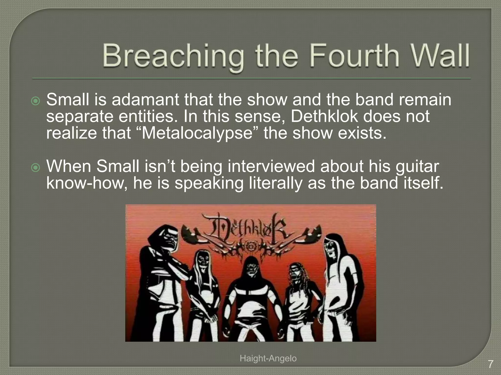 Breaching the Fourth WallSmall is adamant that the show and the band remain separate entities. In this sense, Dethklok does not realize that “Metalocalypse” the show exists.When Small isn’t being interviewed about his guitar know-how, he is speaking literally as the band itself. 7Haight-Angelo
