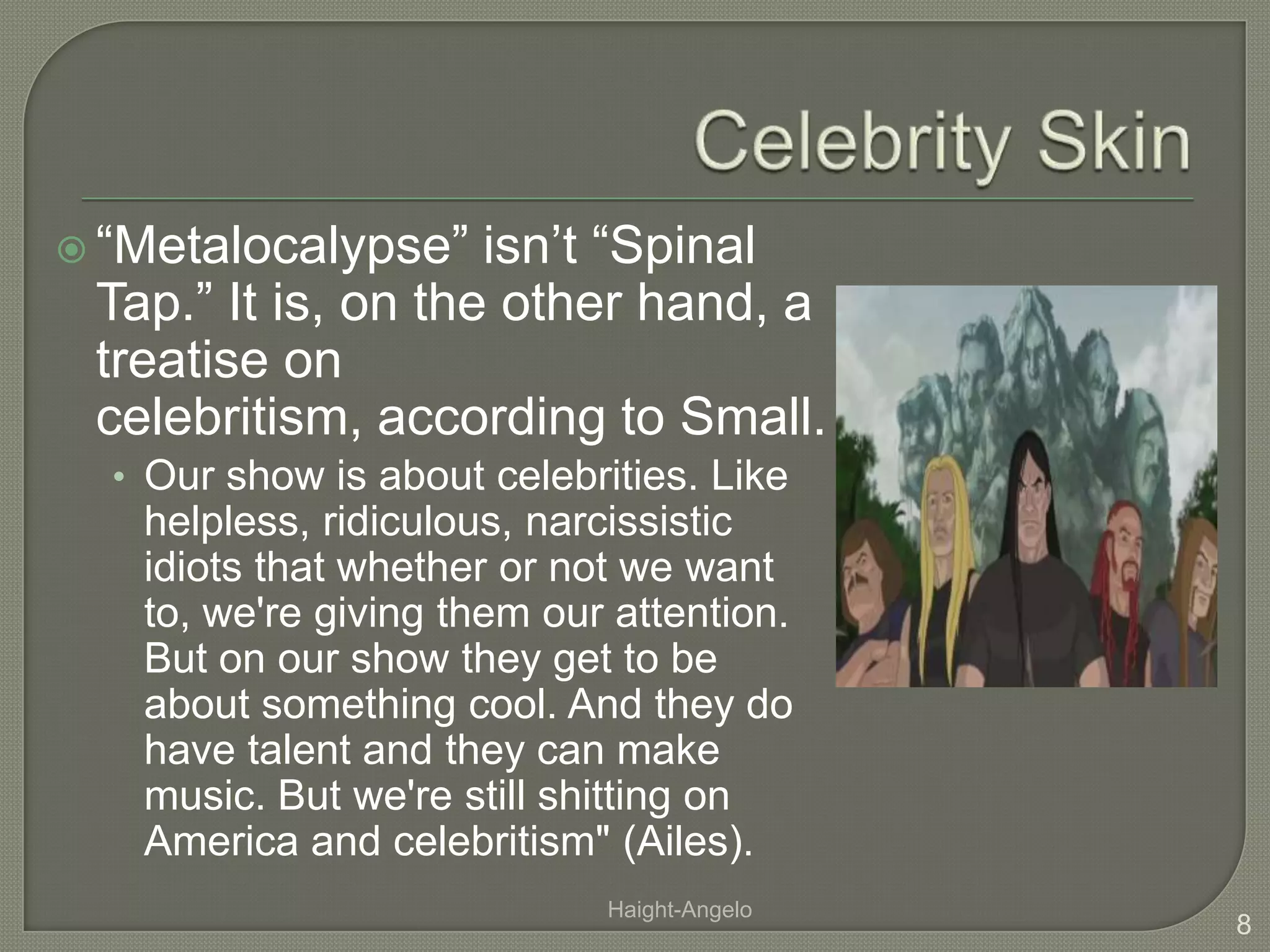 Celebrity Skin“Metalocalypse” isn’t “Spinal Tap.” It is, on the other hand, a treatise on celebritism, according to Small.Our show is about celebrities. Like helpless, ridiculous, narcissistic idiots that whether or not we want to, we're giving them our attention. But on our show they get to be about something cool. And they do have talent and they can make music. But we're still shitting on America and celebritism" (Ailes).8Haight-Angelo