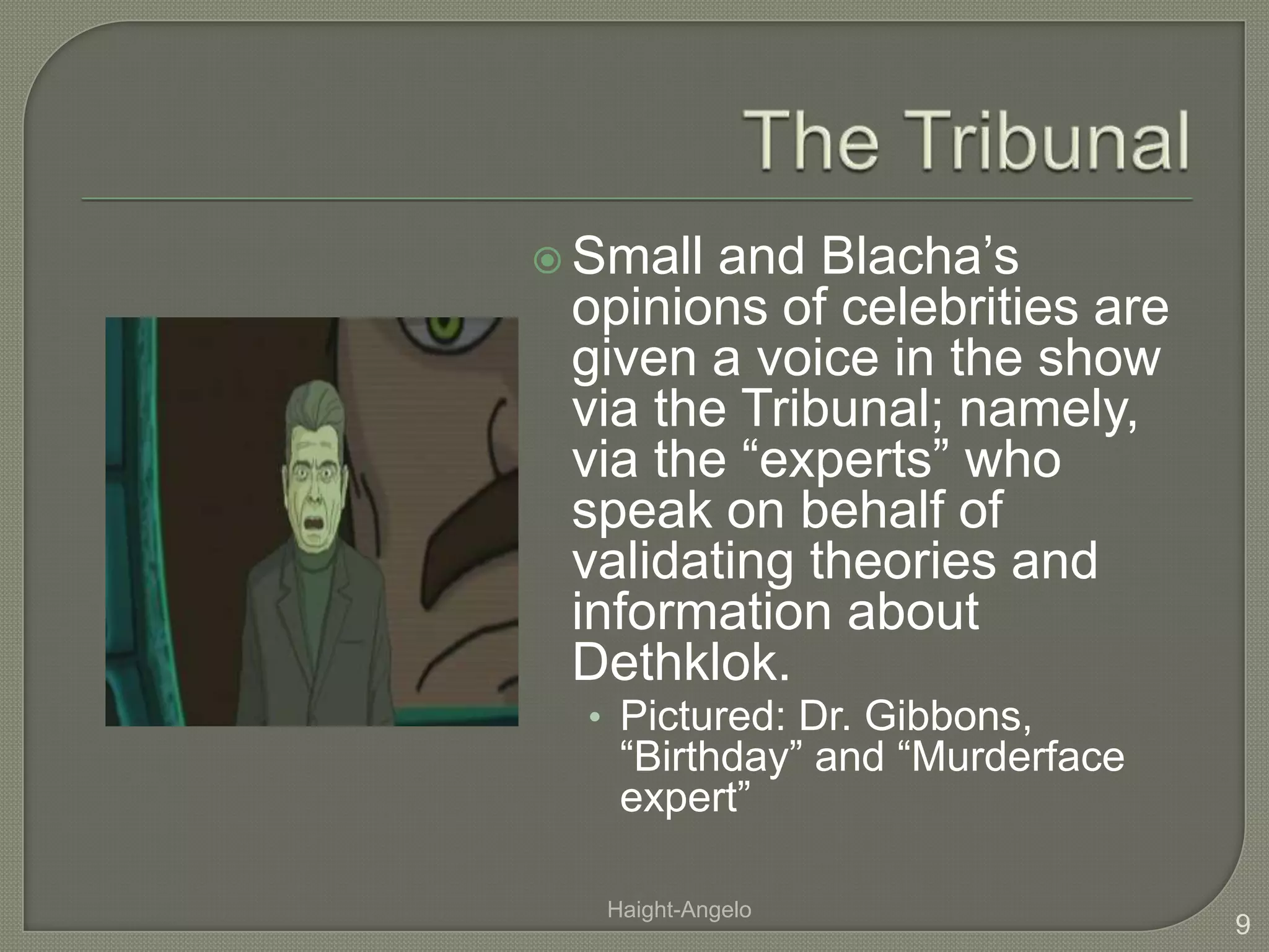 The TribunalSmall and Blacha’s opinions of celebrities are given a voice in the show via the Tribunal; namely, via the “experts” who speak on behalf of validating theories and information about Dethklok.Pictured: Dr. Gibbons, “Birthday” and “Murderface expert”9Haight-Angelo