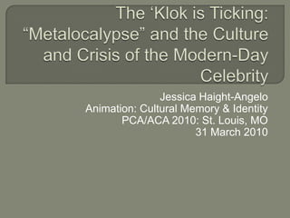 The ‘Klok is Ticking: “Metalocalypse” and the Culture and Crisis of the Modern-Day Celebrity Jessica Haight-Angelo Animation: Cultural Memory & Identity PCA/ACA 2010: St. Louis, MO 31 March 2010 