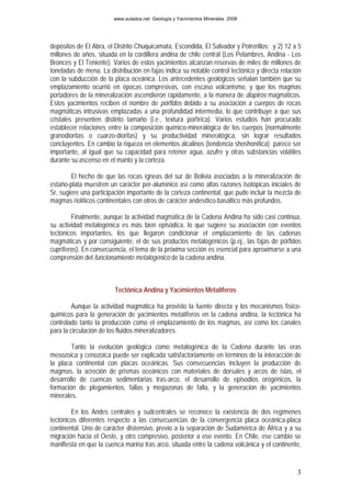 www.aulados.net Geología y Yacimientos Minerales 2008




depósitos de El Abra, el Distrito Chuquicamata, Escondida, El Salvador y Potrerillos; y 2) 12 a 5
millones de años, situada en la cordillera andina de chile central (Los Pelambres, Andina - Los
Bronces y El Teniente). Varios de estos yacimientos alcanzan reservas de miles de millones de
toneladas de mena. La distribución en fajas indica su notable control tectónico y directa relación
con la subducción de la placa oceánica. Los antecedentes geológicos señalan también que su
emplazamiento ocurrió en épocas compresivas, con escaso volcanismo, y que los magmas
portadores de la mineralización ascendieron rápidamente, a la manera de diapiros magmáticos.
Estos yacimientos reciben el nombre de pórfidos debido a su asociación a cuerpos de rocas
magmáticas intrusivas emplazadas a una profundidad intermedia, lo que contribuye a que sus
cristales presenten distinto tamaño (i.e., textura porfírica). Varios estudios han procurado
establecer relaciones entre la composición químico-mineralógica de los cuerpos (normalmente
granodioritas o cuarzo-dioritas) y su productividad mineralógica, sin lograr resultados
concluyentes. En cambio la riqueza en elementos alcalinos (tendencia shoshonítica) parece ser
importante, al igual que su capacidad para retener agua, azufre y otras substancias volátiles
durante su ascenso en el manto y la corteza.

        El hecho de que las rocas ígneas del sur de Bolivia asociadas a la mineralización de
estaño-plata muestren un carácter per-alumínico así como altas razones isotópicas iniciales de
Sr, sugiere una participación importante de la corteza continental, que pude incluir la mezcla de
magmas riolíticos continentales con otros de carácter andesítico-basáltico más profundos.

        Finalmente, aunque la actividad magmática de la Cadena Andina ha sido casi continua,
su actividad metalogénica es más bien episódica, lo que sugiere su asociación con eventos
tectónicos importantes, los que llegaron condicionar el emplazamiento de las cadenas
magmáticas y por consiguiente, el de sus productos metalogénicos (p.ej., las fajas de pórfidos
cupríferos). En consecuencia, el tema de la próxima sección es esencial para aproximarse a una
comprensión del funcionamiento metalogénico de la cadena andina.



                         Tectónica Andina y Yacimientos Metalíferos

         Aunque la actividad magmática ha provisto la fuente directa y los mecanismos físico-
químicos para la generación de yacimientos metalíferos en la cadena andina, la tectónica ha
controlado tanto la producción como el emplazamiento de los magmas, así como los canales
para la circulación de los fluidos mineralizadores.

        Tanto la evolución geológica como metalogénica de la Cadena durante las eras
mesozoica y cenozoica puede ser explicada satisfactoriamente en términos de la interacción de
la placa continental con placas oceánicas. Sus consecuencias incluyen la producción de
magmas, la acreción de prismas oceánicos con materiales de dorsales y arcos de islas, el
desarrollo de cuencas sedimentarias tras-arco, el desarrollo de episodios orogénicos, la
formación de plegamientos, fallas y megazonas de falla, y la generación de yacimientos
minerales.

        En los Andes centrales y sudcentrales se reconoce la existencia de dos regímenes
tectónicos diferentes respecto a las consecuencias de la convergencia placa oceánica-placa
continental. Uno de carácter distensivo, previo a la separación de Sudamérica de África y a su
migración hacia el Oeste, y otro compresivo, posterior a ese evento. En Chile, ese cambio se
manifiesta en que la cuenca marina tras arco, situada entre la cadena volcánica y el continente,


                                                                                                3
 