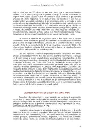www.aulados.net Geología y Yacimientos Minerales 2008




deja de existir hace uno 100 millones de años atrás, dando lugar a cuencas continentales
menores. Esto, al norte de la región de Magallanes, donde por el contrario se desarrolló un
régimen marino, debido a que se sitúa en otro contexto de placas tectónicas, lo que explica la
presencia del petróleo magallánico. Por otra parte, en torno a los 110 millones de años atrás, se
produjo también una notable actividad de la dorsal oceánica donde se generaba la placa
oceánica (evento tipo súper pluma) que debe haber incrementado mucho la cantidad de corteza
subductada a ambos lados del actual Pacífico. Es interesante el hecho de que ello coincide con
la edad de numerosos yacimientos de cobre (Candelaria, El Soldado etc) y hierro (Algarrobo, Los
Colorados, etc.), tanto en Chile central y norte como en el sur de Perú (Raul-Condestable, etc.).
Recientemente se ha reconocido un hecho análogo en el margen asiático de la cuenca Pacífica,
lo cual ilustra la simetría metalogénica de la Cuenca, así como la importancia del evento.

        La sistemática migración del magmatismo hacia el Este implica que la corteza
continental ha sufrido un importante grado de erosión tectónica en su continua interacción con la
placa oceánica a lo largo del Mesozoico y Cenozoico. En el Mioceno medio ello se sumó al
probable efecto de un ensanchamiento de la faja magmática, seguramente debido a la
disminución del ángulo de subducción de la placa oceánica. Durante ese episodio se formaron
varios pórfidos cupríferos en el actual territorio argentino.

         Otro tema importante se refiere al ángulo entre la línea de convergencia entre ambas
placas y la dirección de movimiento de la placa oceánica. Cuando esa convergencia se produce
en dirección oblicua, la presión resultante implica un componente vectorial paralelo a la faja
andina. La consecuencia de ello es el desarrollo de grandes fallas longitudinales, como la mega
zona de falla de Atacama, en la Cordillera de la Costa, o la Falla Domeyko, ambas en el norte de
Chile, y que controlaron el emplazamiento de importantes yacimientos de Fe-Cu-Au (en la de
Atacama) y de pórfidos cupríferos (en la de Domeyko), como Chuquicamata y La Escondida. Las
megazonas de falla controlaron el acceso de los magmas en los niveles corticales superiores, al
igual que la circulación de los fluidos hidrotermales. Sin embargo, su localización fue, a la vez,
controlada por la posición de las líneas de ascenso magmático, dado que el flujo térmico debilitó
la corteza continental, favoreciendo su ruptura y el desarrollo de fallas transcurrentes. En
consecuencia, los factores causales efectivos fueron la oblicuidad de la convergencia de placas
y la posición e inclinación de la zona de subducción, los que controlaron la localización de la
línea de ascenso de magmático, cuya debilidad determinó a su vez la ocurrencia de las grandes
fallas o zonas de falla de carácter transcurrente a escala cortical.



               La Zonación Metalogénica y la Evolución de la Cadena Andina

        Respecto a estas materias hay tres temas principales que considerar: la segmentación
tectónica de la cadena andina, la distribución transversal de sus provincias metalíferas, y la
evolución metalogénica de la Cadena. Al respecto, la cadena andina presenta cuatro provincias
principales, de Oeste a Este, las provincias ferrífera (con Cu y Au), cuprífera (con Mo y Au) ,
polimetálica (Zn, Pb, Ag) y estannífera (con W y Ag).

         Las posibles relaciones entre la segmentación tectónica de la Cadena y el desarrollo
longitudinal de sus fajas metalíferas fue propuesta primero por Sillitoe (1974), quien distinguió 16
límites tectónicos entre las latitudes 0º y 44ºS. Dichos límites fueron propuestos sobre la base de
criterios geológicos, geomorfológicos, sísmicos, magmáticos, y de relación con estructuras
mayores del Océano Pacífico, que coinciden con límites longitudinales de las fajas metálicas.


                                                                                                  4
 