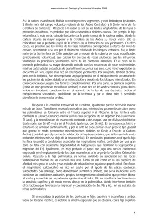 www.aulados.net Geología y Yacimientos Minerales 2008




Así, la cadena estañífera de Bolivia se restringe a tres segmentos, y está limitada por los bordes
5 (límite norte del campo volcánico reciente de los Andes Centrales) y 8 (límite norte de la
Cordillera de Domeyko). Respecto a la razón de ser de los límites longitudinales de las fajas o
provincias metalíferas, es probable que ellas respondan a distintas causas. Por ejemplo, la faja
estannífera, la más corta, coincide bastante con la parte central de la cadena andina, donde la
corteza alcanza su mayor espesor y la Cordillera de los Andes su mayor ancho. Ello es
coincidente con el probable papel de la corteza en la formación de sus yacimientos. En otros
casos, es probable que los límites de las fajas metalíferas correspondan a efectos del nivel de
erosión, determinado a su vez por el alzamiento relativo de los bloques tectónicos. Así, el límite
norte de la faja ferrífera de Chile coincide con la erosión de la cubierta de rocas estratificadas
(principalmente volcánicas), que cubren los cuerpos de rocas plutónicas que las intruyeron,
situándose los principales yacimientos cerca de los contactos intrusivos. En el caso de la
provincia polimetálica, su mayor desarrollo coincide con las secuencias de rocas sedimentarias
marinas carbonatadas o clásticas de grano fino de la cuenca tras arco, cuyo mayor exposición se
encuentra en Perú, el país mas rico en este tipo de yacimientos. Por otra parte, también el clima,
junto con la tectónica, han desempeñado un papel principal en el enriquecimiento secundario de
los yacimientos de cobre, debido a la meteorización y erosión de los bloques mineralizados. En
consecuencia aquí juegan dos factores complementarios: Por una parte, la provincia cuprífera
(como las otras provincias metalíferas andinas) es mas rica en los Andes centrales, pero ello ha
tenido un importante complemento en el aumento de la ley de sus depósitos, debido al
enriquecimiento secundario, posibilitado por la tectónica y por el clima árido o semiárido
prevaleciente en ese sector andino.

         Respecto a la zonación transversal de la cadena, igualmente parece necesario invocar
más de un factor. También es necesario considerar que, mientras los yacimientos de cobre como
los polimetálicos se formaron entre el Triásico superior y el Plioceno, la faja ferrífera está
confinada al Jurásico-Cretácico inferior (con la sola excepción de un depósito Plio-Cuaternario:
El Laco), y la mineralización de estaño está confinada a dos etapas, una en el Mesozoico inferior
(parte norte, con Sn-W) y otra en el Terciario (parte sur, con Sn-Ag). En consecuencia, hierro y
estaño no se formaron continuamente, y por lo tanto no cabe pensar en un proceso tipo geostill
que genere de modo permanente mineralizaciones distintas de Oeste a Este de la Cadena
Andina (controlado por el proceso de subducción de la placa oceánica, que la lleva a niveles más
profundos mientras más se aleja de la fosa oceánica). En conclusión, podríamos decir que la faja
ferrífera respondió a condiciones especiales (un magmatismo máfico, controlado por una gran
zona de falla, con abundante disponibilidad de halogenuros que facilitaron la segregación y
migración del Fe). Igualmente, es muy probable el papel que jugó una corteza continental
engrosada en el emplazamiento de las fajas estanníferas a lo largo de la Cordillera Oriental de
Bolivia. Respecto a la faja polimetálica, ya hemos señalado su asociación con las rocas
sedimentarias marinas de las cuencas tras arco. Tanto en ella como en la faja cuprífera de
afinidad más ígnea, el azufre y sus estados de oxidación han jugado un papel central. En efecto,
el magmatismo calcoalcalino es rico en azufre por el aporte de las placas oceánicas
subductadas. Sin embargo, como demostraron Burnham y Ohmoto, ello sería insuficiente si no
existieran las condiciones oxidantes, propias del magmatismo calcoalcalino, que permiten liberar
al azufre y convertirlo en un poderoso agente mineralizador. Ello se manifiesta directamente en
la provincia cuprífera y de modo menos directo en la polimetálica, donde intervienen también
otros factores que favorecen la migración y concentración de Zn, Pb y Ag, en los estratos de
rocas sedimentarias.

        Si se considera la posición de las provincias o fajas cuprífera y estannífera a ambos
lados del Océano Pacífico, es notable la simetría especular que se observa, con la faja cuprífera


                                                                                                5
 