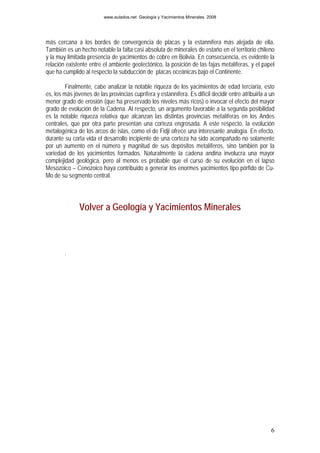 www.aulados.net Geología y Yacimientos Minerales 2008




más cercana a los bordes de convergencia de placas y la estannífera más alejada de ella.
También es un hecho notable la falta casi absoluta de minerales de estaño en el territorio chileno
y la muy limitada presencia de yacimientos de cobre en Bolivia. En consecuencia, es evidente la
relación existente entre el ambiente geotectónico, la posición de las fajas metalíferas, y el papel
que ha cumplido al respecto la subducción de placas oceánicas bajo el Continente.

         Finalmente, cabe analizar la notable riqueza de los yacimientos de edad terciaria, esto
es, los más jóvenes de las provincias cuprífera y estannífera. Es difícil decidir entre atribuirla a un
menor grado de erosión (que ha preservado los niveles más ricos) o invocar el efecto del mayor
grado de evolución de la Cadena. Al respecto, un argumento favorable a la segunda posibilidad
es la notable riqueza relativa que alcanzan las distintas provincias metalíferas en los Andes
centrales, que por otra parte presentan una corteza engrosada. A este respecto, la evolución
metalogénica de los arcos de islas, como el de Fidji ofrece una interesante analogía. En efecto,
durante su corta vida el desarrollo incipiente de una corteza ha sido acompañado no solamente
por un aumento en el número y magnitud de sus depósitos metalíferos, sino también por la
variedad de los yacimientos formados. Naturalmente la cadena andina involucra una mayor
complejidad geológica, pero al menos es probable que el curso de su evolución en el lapso
Mesozoico – Cenozoico haya contribuido a generar los enormes yacimientos tipo pórfido de Cu-
Mo de su segmento central.




               Volver a Geología y Yacimientos Minerales



        .




                                                                                                     6
 