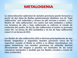 La mineralización epitermal de metales preciosos puede formarse a
partir de dos tipos de fluidos químicamente distintos. Los de “baja
sulfuración” son reducidos y tienen un pH cercano a neutro y los
fluidos de “alta sulfuración”, los cuales son más oxidados y ácidos.
Los términos de alta y baja sulfuración se refieren al estado de
oxidación del azufre. En los de alta sulfuración el azufre se presenta
como S4+ en forma de SO2 (oxidado) y en los de baja sulfuración
como S-2 en forma de H2S.
Los fluidos de alta sulfuración (AS) se derivan principalmente de una
fuente magmática y depositan metales preciosos cerca de la
superficie cuando el fluido se enfría o se diluye mezclándose con
aguas meteóricas. Los metales preciosos en solución derivan
directamente del magma o pueden ser lixiviados de las rocas
volcánicas huéspedes a medida que los fluidos circulan a través de
ellas. (reducido).
 