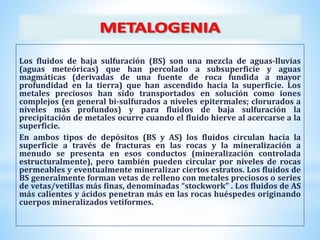 Los fluidos de baja sulfuración (BS) son una mezcla de aguas-lluvias
(aguas meteóricas) que han percolado a subsuperficie y aguas
magmáticas (derivadas de una fuente de roca fundida a mayor
profundidad en la tierra) que han ascendido hacia la superficie. Los
metales preciosos han sido transportados en solución como iones
complejos (en general bi-sulfurados a niveles epitermales; clorurados a
niveles más profundos) y para fluidos de baja sulfuración la
precipitación de metales ocurre cuando el fluido hierve al acercarse a la
superficie.
En ambos tipos de depósitos (BS y AS) los fluidos circulan hacia la
superficie a través de fracturas en las rocas y la mineralización a
menudo se presenta en esos conductos (mineralización controlada
estructuralmente), pero también pueden circular por niveles de rocas
permeables y eventualmente mineralizar ciertos estratos. Los fluidos de
BS generalmente forman vetas de relleno con metales preciosos o series
de vetas/vetillas más finas, denominadas “stockwork” . Los fluidos de AS
más calientes y ácidos penetran más en las rocas huéspedes originando
cuerpos mineralizados vetiformes.
 